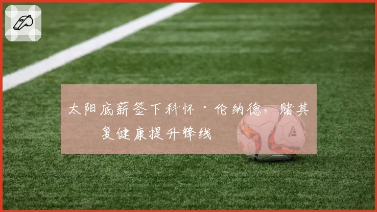 太阳底薪签下科怀·伦纳德,赌其恢复健康提升锋线