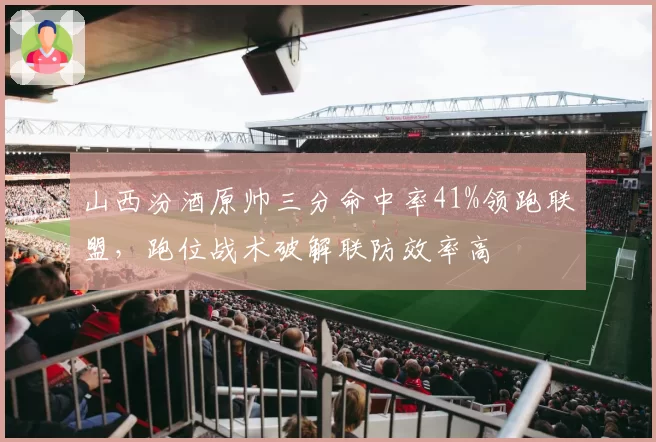 山西汾酒原帅三分命中率41%领跑联盟,跑位战术破解联防效率高