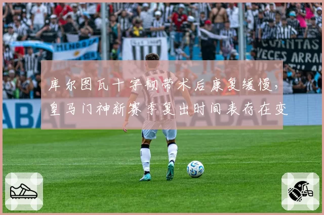 库尔图瓦十字韧带术后康复缓慢，皇马门神新赛季复出时间表存在变数？