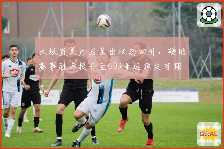 大坂直美产后复出状态回升，硬地赛事胜率提升至60%重返顶尖可期
