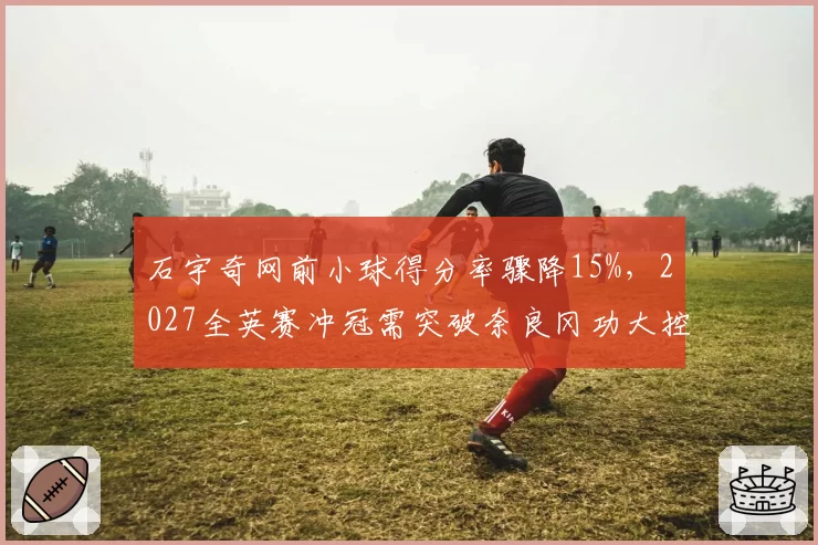 石宇奇网前小球得分率骤降15%，2027全英赛冲冠需突破奈良冈功大控网战术