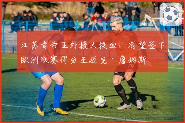 江苏肯帝亚外援大换血，有望签下欧洲联赛得分王迈克·詹姆斯