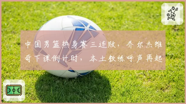 中国男篮热身赛三连败，乔尔杰维奇下课倒计时，本土教练呼声再起