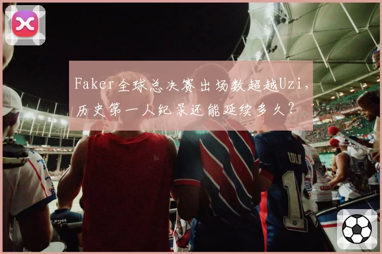 Faker全球总决赛出场数超越Uzi，历史第一人纪录还能延续多久？