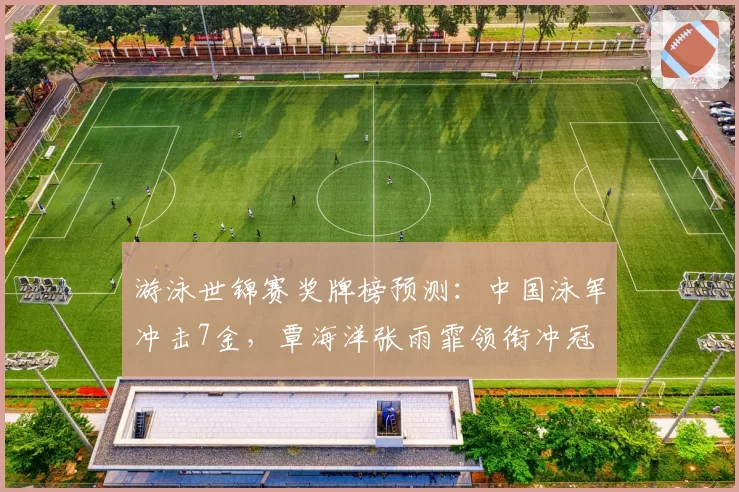 游泳世锦赛奖牌榜预测：中国泳军冲击7金，覃海洋张雨霏领衔冲冠