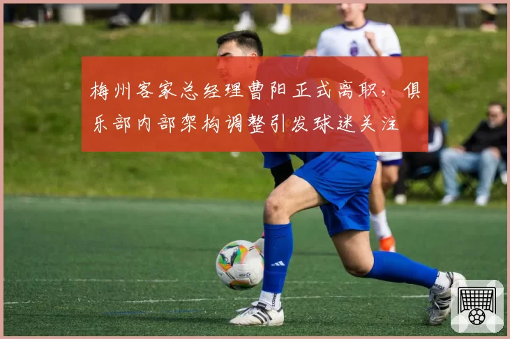 梅州客家总经理曹阳正式离职，俱乐部内部架构调整引发球迷关注