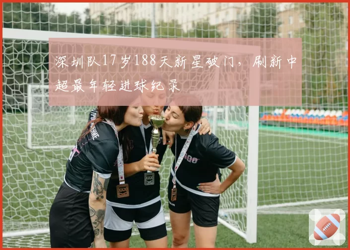 深圳队17岁188天新星破门，刷新中超最年轻进球纪录