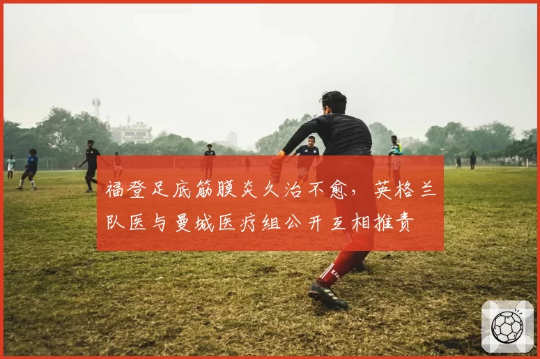 福登足底筋膜炎久治不愈,英格兰队医与曼城医疗组公开互相推责