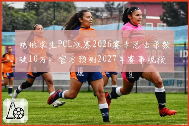 绝地求生PCL联赛2026赛季总击杀数破10万,官方预测2027年赛事规模将翻倍