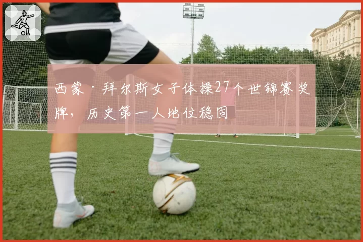 西蒙·拜尔斯女子体操27个世锦赛奖牌,历史第一人地位稳固
