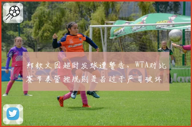 郑钦文因超时发球遭警告,WTA对比赛节奏管控规则是否过于严苛破坏观赏性?