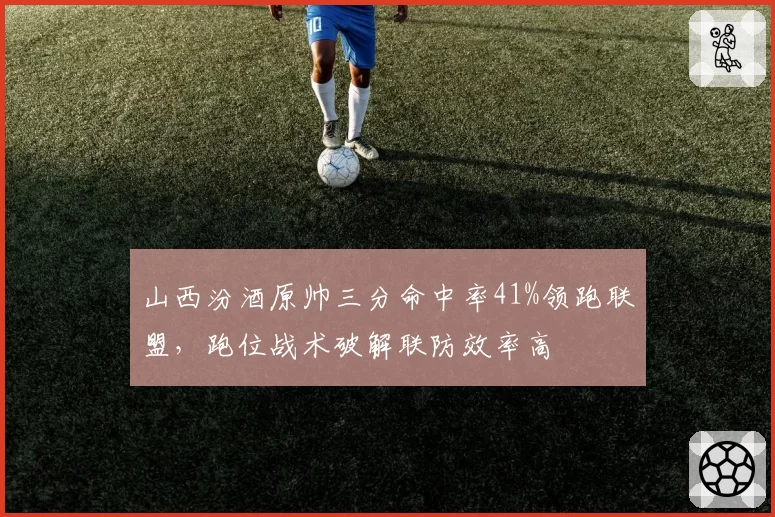 山西汾酒原帅三分命中率41%领跑联盟，跑位战术破解联防效率高