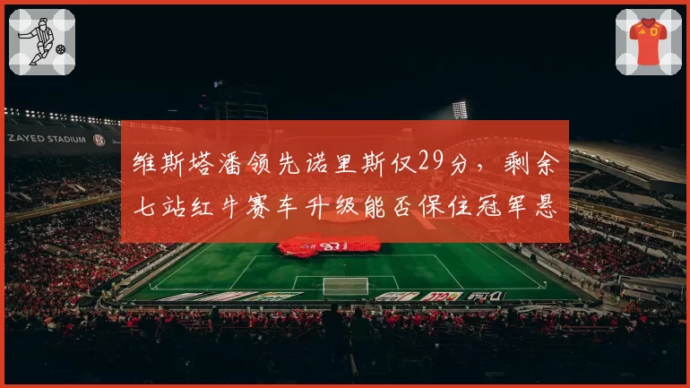 维斯塔潘领先诺里斯仅29分,剩余七站红牛赛车升级能否保住冠军悬念?