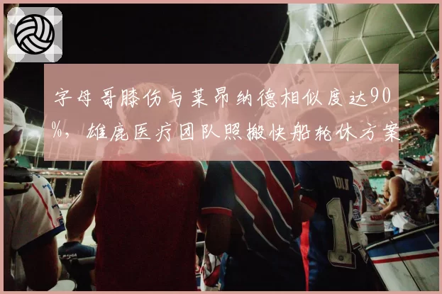 字母哥膝伤与莱昂纳德相似度达90%，雄鹿医疗团队照搬快船轮休方案遭球迷炮轰