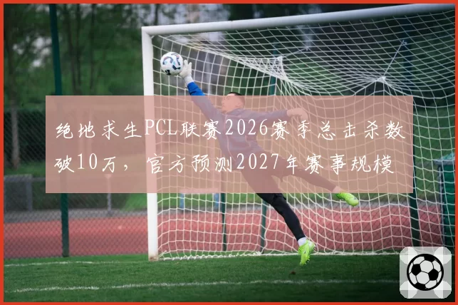 绝地求生PCL联赛2026赛季总击杀数破10万，官方预测2027年赛事规模将翻倍
