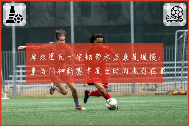 库尔图瓦十字韧带术后康复缓慢,皇马门神新赛季复出时间表存在变数?