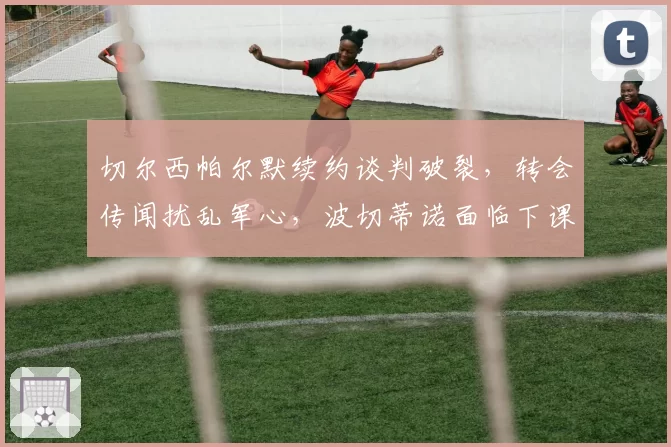 切尔西帕尔默续约谈判破裂，转会传闻扰乱军心，波切蒂诺面临下课危机