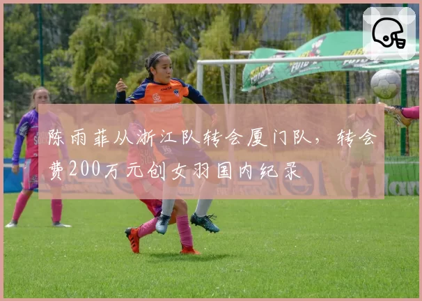 陈雨菲从浙江队转会厦门队，转会费200万元创女羽国内纪录