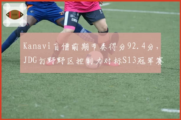 Kanavi盲僧前期节奏得分92.4分，JDG打野野区控制力对标S13冠军赛季