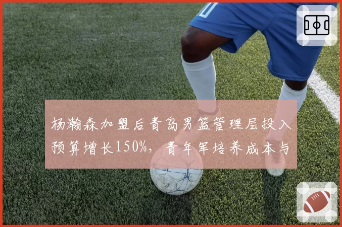 杨瀚森加盟后青岛男篮管理层投入预算增长150%,青年军培养成本与回报率对比