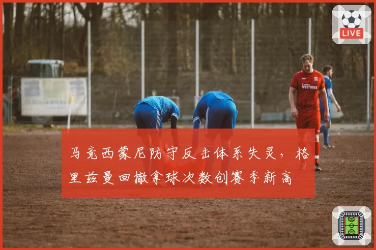 马竞西蒙尼防守反击体系失灵，格里兹曼回撤拿球次数创赛季新高