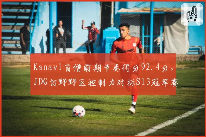 Kanavi盲僧前期节奏得分92.4分,JDG打野野区控制力对标S13冠军赛季