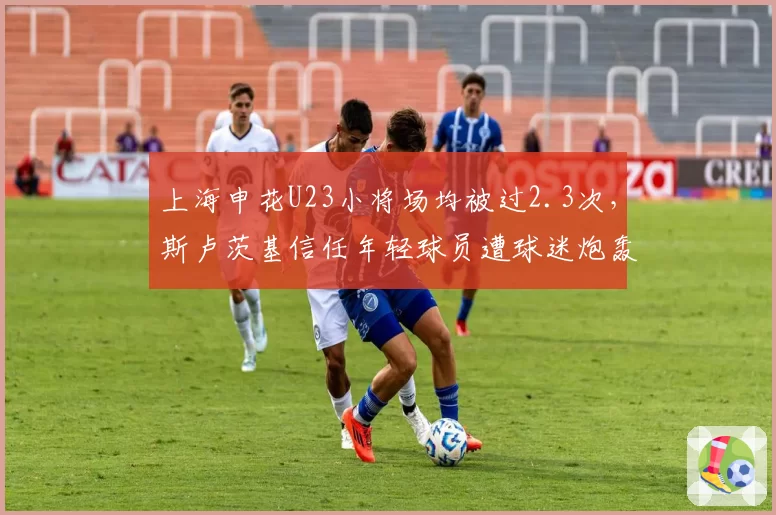 上海申花U23小将场均被过2.3次，斯卢茨基信任年轻球员遭球迷炮轰
