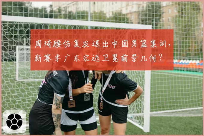 周琦腰伤复发退出中国男篮集训,新赛季广东宏远卫冕前景几何?