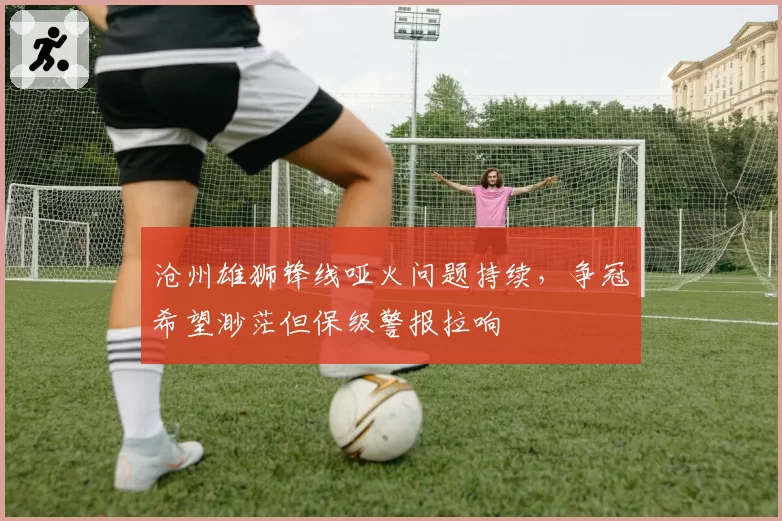 沧州雄狮锋线哑火问题持续,争冠希望渺茫但保级警报拉响