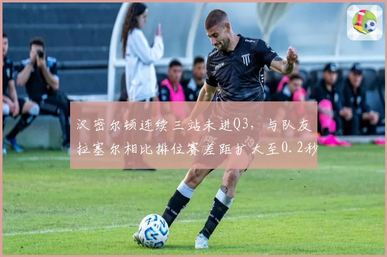 汉密尔顿连续三站未进Q3，与队友拉塞尔相比排位赛差距扩大至0.2秒