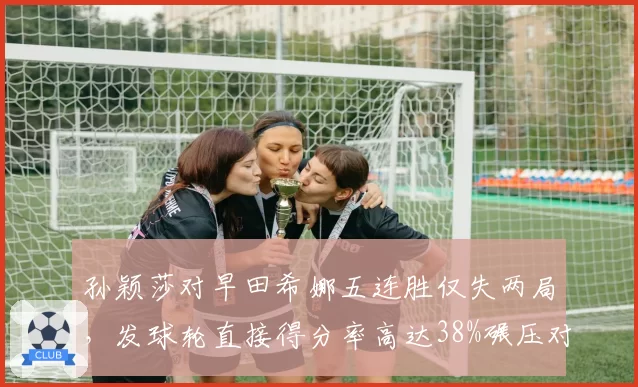 孙颖莎对早田希娜五连胜仅失两局,发球轮直接得分率高达38%碾压对手