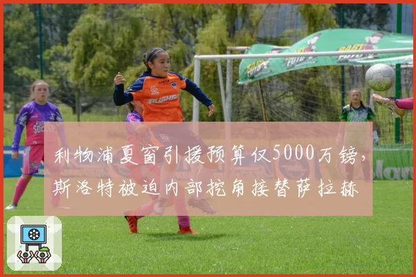 利物浦夏窗引援预算仅5000万镑，斯洛特被迫内部挖角接替萨拉赫
