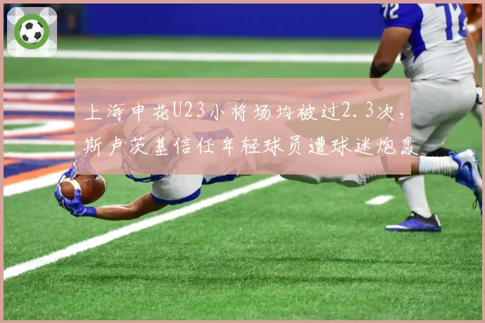 上海申花U23小将场均被过2.3次,斯卢茨基信任年轻球员遭球迷炮轰