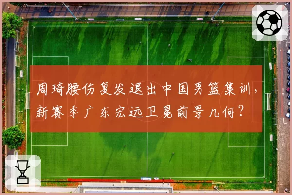 周琦腰伤复发退出中国男篮集训，新赛季广东宏远卫冕前景几何？