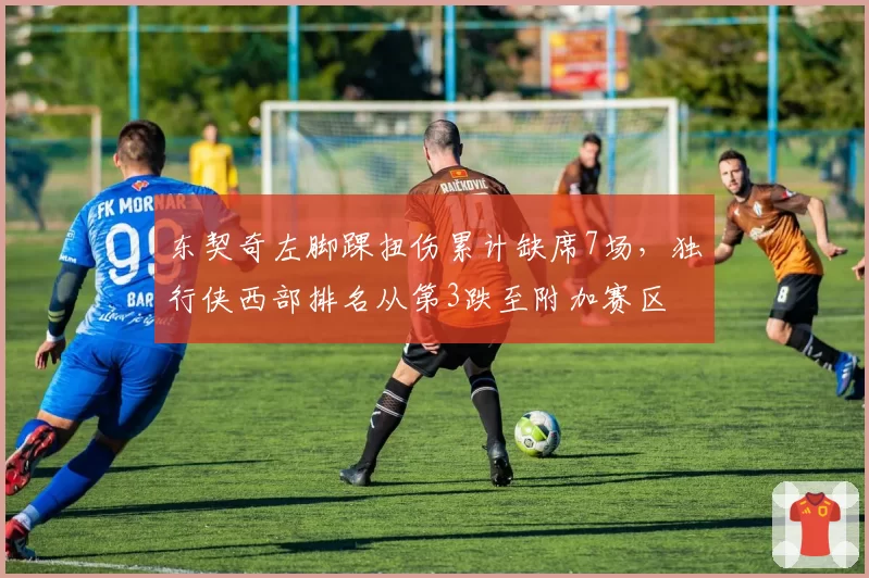 东契奇左脚踝扭伤累计缺席7场，独行侠西部排名从第3跌至附加赛区