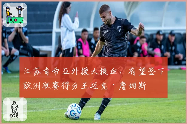 江苏肯帝亚外援大换血，有望签下欧洲联赛得分王迈克·詹姆斯