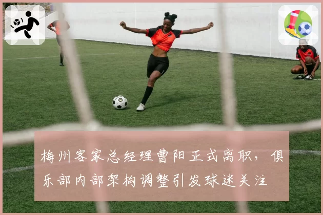梅州客家总经理曹阳正式离职,俱乐部内部架构调整引发球迷关注