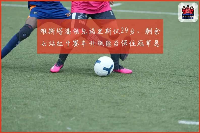 维斯塔潘领先诺里斯仅29分，剩余七站红牛赛车升级能否保住冠军悬念？