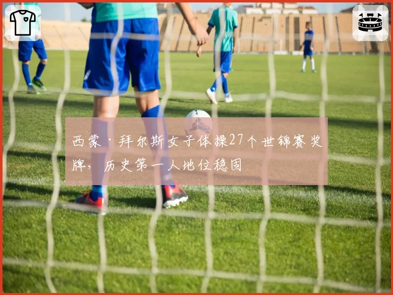 西蒙·拜尔斯女子体操27个世锦赛奖牌，历史第一人地位稳固