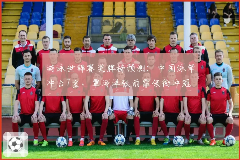 游泳世锦赛奖牌榜预测:中国泳军冲击7金,覃海洋张雨霏领衔冲冠