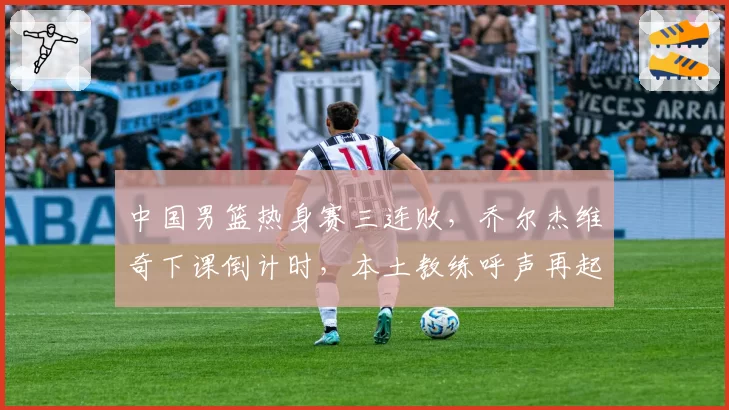中国男篮热身赛三连败,乔尔杰维奇下课倒计时,本土教练呼声再起