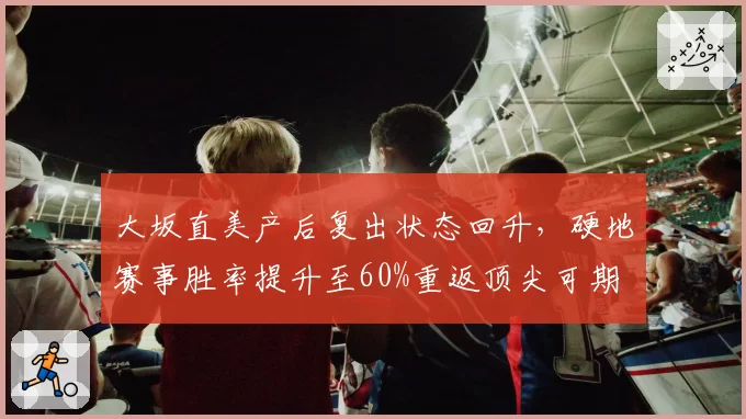 大坂直美产后复出状态回升,硬地赛事胜率提升至60%重返顶尖可期
